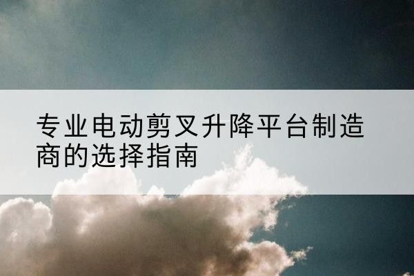 广元电动剪叉升降平台厂家-专业电动剪叉升降平台制造商的选择指南