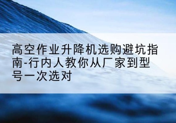 广元升降平台厂家-高空作业升降机选购避坑指南-行内人教你从厂家到型号一次选对