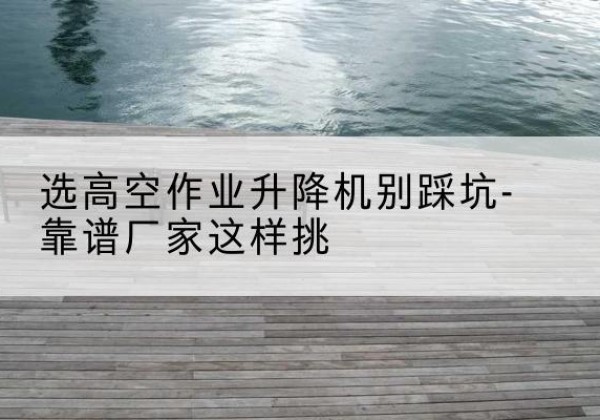 广元剪叉式升降机厂家-选高空作业升降机别踩坑-靠谱厂家这样挑