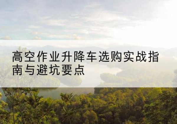 广元升降车怎么选-高空作业升降车选购实战指南与避坑要点