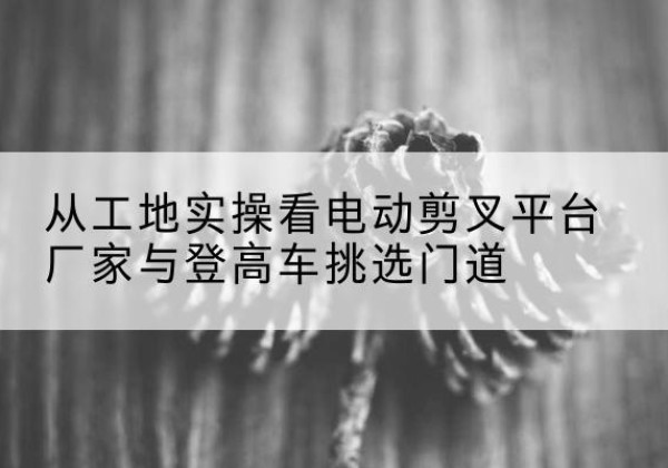 广元电动剪叉升降平台厂家-从工地实操看电动剪叉平台厂家与登高车挑选门道