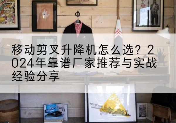 广元升降平台厂家推荐-移动剪叉升降机怎么选？2024年靠谱厂家推荐与实战经验分享