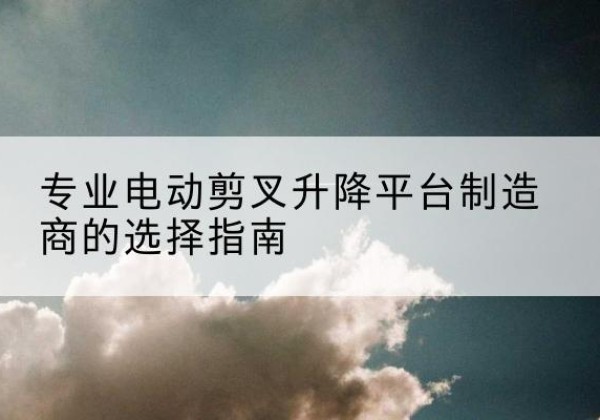 广元电动剪叉升降平台厂家-专业电动剪叉升降平台制造商的选择指南