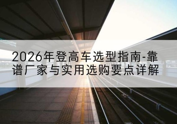 广元登高车厂家推荐-2026年登高车选型指南-靠谱厂家与实用选购要点详解